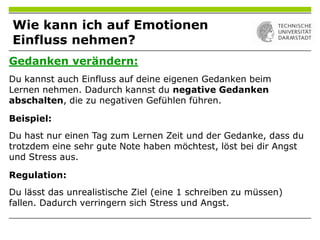 Gedanken verändern:
Du kannst auch Einfluss auf deine eigenen Gedanken beim
Lernen nehmen. Dadurch kannst du negative Gedanken
abschalten, die zu negativen Gefühlen führen.
Beispiel:
Du hast nur einen Tag zum Lernen Zeit und der Gedanke, dass du
trotzdem eine sehr gute Note haben möchtest, löst bei dir Angst
und Stress aus.
Regulation:
Du lässt das unrealistische Ziel (eine 1 schreiben zu müssen)
fallen. Dadurch verringern sich Stress und Angst.
Wie kann ich auf Emotionen
Einfluss nehmen?
 