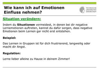 Situation verändern:
Indem du Situationen vermeidest, in denen bei dir negative
Lernemotionen auftreten, kannst du dafür sorgen, dass negative
Emotionen beim Lernen gar nicht erst entstehen.
Beispiel:
Das Lernen in Gruppen ist für dich frustrierend, langweilig oder
macht dir Angst.
Regulation:
Lerne lieber alleine zu Hause in deinem Zimmer!
Wie kann ich auf Emotionen
Einfluss nehmen?
 