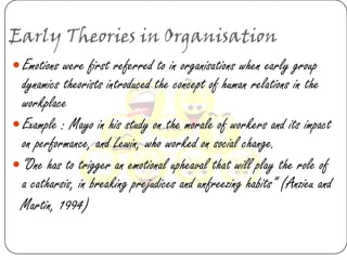 Early Theories in Organisation
 Emotions were first referred to in organisations when early group
  dynamics theorists introduced the concept of human relations in the
  workplace
 Example : Mayo in his study on the morale of workers and its impact
  on performance, and Lewin, who worked on social change.
 “One has to trigger an emotional upheaval that will play the role of
  a catharsis, in breaking prejudices and unfreezing habits” (Anzieu and
 Martin, 1994)
 