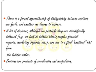  There is a forced apprenticeship of distinguishing between emotions
  one feels, and emotions one learns to express.
 A lot of decisions, although one pretends they are scientifically
  balanced (e.g. we look at balance sheets,complex financial
  reports, marketing reports, etc.), are due to a final “emotional” hint
  from
   the decision-maker.
 Emotions are products of socialisation and manipulation.
 