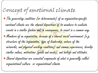 Concept of emotional climate
 The generating conditions (or determinants) of an organization-specific
 emotional climate are the shared dispositions of its members to evaluate
  events in a similar fashion and, in consequence, to react in a common way.
 Members of an organization, because of a shared social environment (e.g.
  structure of the organization, type of leadership, nature of the
  networks, and physical working conditions) and common experiences, develop
  similar values, motivations (goals and needs), and beliefs and attitudes.
 Shared dispositions are essential components of what is generally called
  organizational culture or organizational climate
 