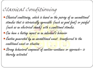 Classical Conditioning
 Classical conditioning, which is based on the pairing of an unconditional
  stimulus that is intrinsically agreeable (such as good food) or painful
  (such as an electrical shock) with a conditioned stimulus.
 Can have a lasting impact on an individual's behavior
 Emotion generated by an unconditioned event transferred to the
  conditioned event or situation
 Strong behavioral component of emotion—avoidance or approach— is
  thereby activated
 