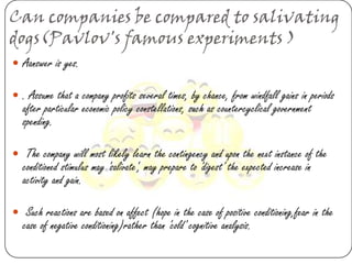 Can companies be compared to salivating
dogs(Pavlov's famous experiments )
 Aanswer is yes.

 . Assume that a company profits several times, by chance, from windfall gains in periods
  after particular economic policy constellations, such as countercyclical government
  spending.

 The company will most likely learn the contingency and upon the next instance of the
  conditioned stimulus may 'salivate', may prepare to 'digest' the expected increase in
  activity and gain.

 Such reactions are based on affect (hope in the case of positive conditioning,fear in the
  case of negative conditioning)rather than 'cold' cognitive analysis.
 