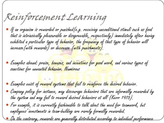 Reinforcement Learning
 If an organism is rewarded or punished(e.g. receiving unconditioned stimuli such as food
   that is intrinsically pleasurable or disagreeable, respectively) immediately after having
   exhibited a particular type of behavior, the frequency of that type of behavior will
   increase(with rewards) or decrease (with punishments).

 Examples abound: praise, bonuses, and incentives for good work, and various types of
   sanctions for unwanted behavior. Numerous

 Examples exist of reward systems tbat fail to reinforce tbe desired bebavior.
 Company policy for instance, may discourage behaviors that are informally rewarded by
  the system and may fail to reward desired behaviors at all (Kerr 1975).
 For example, it is currently fashionable to talk about the need for teamwork, but
  employees„ investments in team-building are rarely formally rewarded.
 On tbe contrary, rewards are generally distributed according to individual performance
 