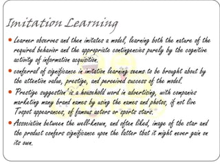Imitation Learning
 Learner observes and then imitates a model, learning both the nature of the
  required behavior and the appropriate contingencies purely by tbe cognitive
  activity of information acquisition.
 conferral of significance in imitation learning seems to be brought about by
  tbe attention value, prestige, and perceived success of the model.
 'Prestige suggestion' is a household word in advertising, with companies
  marketing many brand names by using the names and photos, if not live
  Tvspot appearances, of famous actors or sports stars.
 Association between the well-known, and often liked, image of tbe star and
  tbe product confers significance upon the latter tbat it might never gain on
  its own.
 