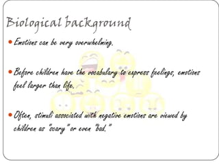 Biological background
 Emotions can be very overwhelming.


 Before children have the vocabulary to express feelings, emotions
  feel larger than life.

 Often, stimuli associated with negative emotions are viewed by
  children as “scary” or even “bad.”
 