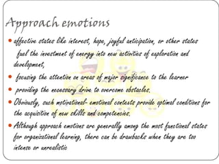 Approach emotions
 affective states like interest, hope, joyful anticipation, or other states
    fuel the investment of energy into new activities of exploration and
  development,
 focusing the attention on areas of major significance to the learner
 providing the necessary drive to overcome obstacles.
 Obviously, such motivational- emotional contexts provide optimal conditions for
  the acquisition of new skills and competencies.
 Although approach emotions are generally among the most functional states
  for organizational learning, there can be drawbacks when they are too
  intense or unrealistic
 