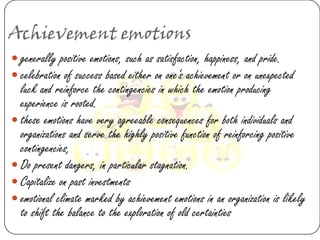 Achievement emotions
 generally positive emotions, such as satisfaction, happiness, and pride.
 celebration of success based either on one's achievement or on unexpected
  luck and reinforce the contingencies in which the emotion producing
  experience is rooted.
 these emotions have very agreeable consequences for both individuals and
  organizations and serve the highly positive function of reinforcing positive
  contingencies,
 Do present dangers, in particular stagnation.
 Capitalize on past investments
 emotional climate marked by achievement emotions in an organization is likely
  to shift the balance to the exploration of old certainties
 