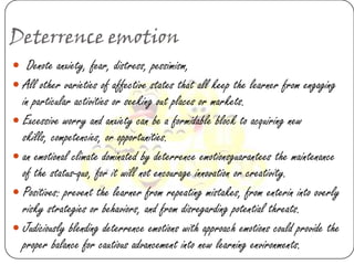 Deterrence emotion
 Denote anxiety, fear, distress, pessimism,
 All other varieties of affective states that all keep the learner from engaging
  in particular activities or seeking out places or markets.
 Excessive worry and anxiety can be a formidable block to acquiring new
  skills, competencies, or opportunities.
 an emotional climate dominated by deterrence emotionsguarantees the maintenance
  of the status-quo, for it will not encourage innovation or creativity.
 Positives: prevent the learner from repeating mistakes, from enterin into overly
  risky strategies or behaviors, and from disregarding potential threats.
 Judiciously blending deterrence emotions with approach emotions could provide the
  proper balance for cautious advancement into new learning environments.
 
