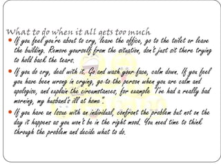 What to do when it all gets too much
 If you feel you're about to cry, leave the office, go to the toilet or leave
  the building. Remove yourself from the situation, don't just sit there trying
  to hold back the tears.
 If you do cry, deal with it. Go and wash your face, calm down. If you feel
  you have been wrong in crying, go to the person when you are calm and
  apologise, and explain the circumstances, for example "I've had a really bad
  morning, my husband's ill at home".
 If you have an Issue with an individual, confront the problem but not on the
  day it happens as you won't be in the right mood. You need time to think
  through the problem and decide what to do.
 