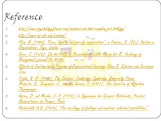 Reference
1.   http://www.psychologyfitness.com/emotions-not-that-complex-just-biology/
2.   http://www.iep.utm.edu/emotion/
3.   Flam, H. (1994), “Fear, loyalty and greedy organizations”, in Fineman, S. (Ed.), Emotion in
     Organizations, Sage, London.
4.   Kerr, S. (1975). 'On the Folly of Rewarding A, while Hoping for B'. Academy of
     Management journal,18: 49-58.
5.   Effects of Emotion on theProcess of Organizational Learning Klaus R. Scherer and Veronique
     Tran
6.   Frijda, N. H. (1986). The Emotions. Cambridge: Cambridge University Press.
     Mesquita, B., Sonnemans, J., and Van Goozen, S. (1991). 'The Duration of Affective
     Phenomenaor
7.   Anzieu, D. and Martin, J.-Y. (1994), La Dynamique des Groupes Restreints, Presses
     Universitaires de France, Paris
8.   Hochschild, A.R. (1979), “The sociology of feelings and emotions: selected possibilities”,
 