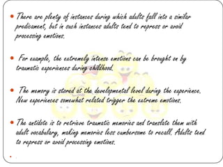  There are plenty of instances during which adults fall into a similar
    predicament, but in such instances adults tend to repress or avoid
    processing emotions.

 For example, the extremely intense emotions can be brought on by
    traumatic experiences during childhood.

 The memory is stored at the developmental level during the experience.
    New experiences somewhat related trigger the extreme emotions.

 The antidote is to retrieve traumatic memories and translate them with
    adult vocabulary, making memories less cumbersome to recall. Adults tend
    to repress or avoid processing emotions.
   .
 