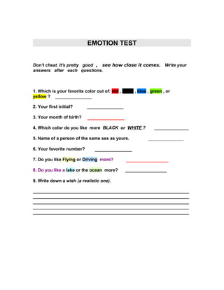 EMOTION TEST
Don't cheat. It's pretty good , see how close it comes. Write your
answers after each questions.

1. Which is your favorite color out of: red , black , blue , green , or
yellow ? _______________
2. Your first initial?

_______________

3. Your month of birth?

______________

4. Which color do you like more BLACK or WHITE ?
5. Name of a person of the same sex as yours.
6. Your favorite number?

______________
________________

______________

7. Do you like Flying or Driving more?

________________

8. Do you like a lake or the ocean more?

_________________

9. Write down a wish (a realistic one).
________________________________________________________________
________________________________________________________________
________________________________________________________________
________________________________________________________________
________________________________________________________________

 