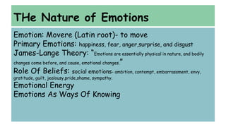 THe Nature of Emotions 
Emotion: Movere (Latin root)- to move 
Primary Emotions: happiness, fear, anger,surprise, and disgust 
James-Lange Theory: “Emotions are essentially physical in nature, and bodily 
changes come before, and cause, emotional changes.” 
Role Of Beliefs: social emotions- ambition, contempt, embarrassment, envy, 
gratitude, guilt, jealousy,pride,shame, sympathy. 
Emotional Energy 
Emotions As Ways Of Knowing 
 