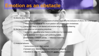Emotion as an obstacle 
A) distorts other forms 
1 perception: emotional coloring aware of certain aspects to the exclusion of others. Ex: Love & Hate 
2 reson: holding beliefs w/ too much passion can prevent open mindedness. 
3 language: likely to use slanted and emotive language & stop listening 
B) We tend to rationalise our pre-existing prejudices 
1 we tend to rationalise when there is conflict b/w 2 or more beliefs 
2 at its worst we form illusory self confirming beliefs. 
powerful emo. → biased percep. → fallacious reasoning 
→ emo.lang. → more powerful emo. 
C) Irrational behavior 
1 some emotions are short sighted 
2 turbulent emo. distorts thinking and behaving intelligently. 
3 therefore to avoid this stoics advocate apathy without passion 
 