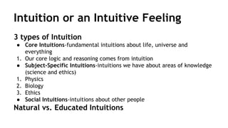 Intuition or an Intuitive Feeling 
3 types of Intuition 
● Core Intuitions-fundamental intuitions about life, universe and 
everything 
1. Our core logic and reasoning comes from intuition 
● Subject-Specific Intuitions-intuitions we have about areas of knowledge 
(science and ethics) 
1. Physics 
2. Biology 
3. Ethics 
● Social Intuitions-intuitions about other people 
Natural vs. Educated Intuitions 
 