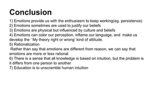 Conclusion 
1) Emotions provide us with the enthusiasm to keep working(eg. persistence) 
2) Emotions sometimes are used to justify our beliefs 
3) Emotions are physical but influenced by culture and beliefs 
4) Emotions can color our perception, inflame our language, and make us 
develop the ‘ My theory right or wrong’ kind of attitude. 
5) Rationalization 
Rather than say that emotions are different from reason, we can say that 
emotions are more or less rational 
6) There is a sense that all knowledge is based on intuition, but the problem is 
it differs from one person to another 
7) Education is to unscramble human intuition 
