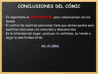 CONCLUSIONES DEL CÓMIC Es importante la  ASERTIVIDAD  para comunicarnos con los demás. El control de nuestras emociones tiene que darnos pautas para nuestras relaciones con conocidos y desconocidos. En la intimidad del hogar, quizá por la confianza, se tiende a dejar la asertividad atrás. ver el cómic 