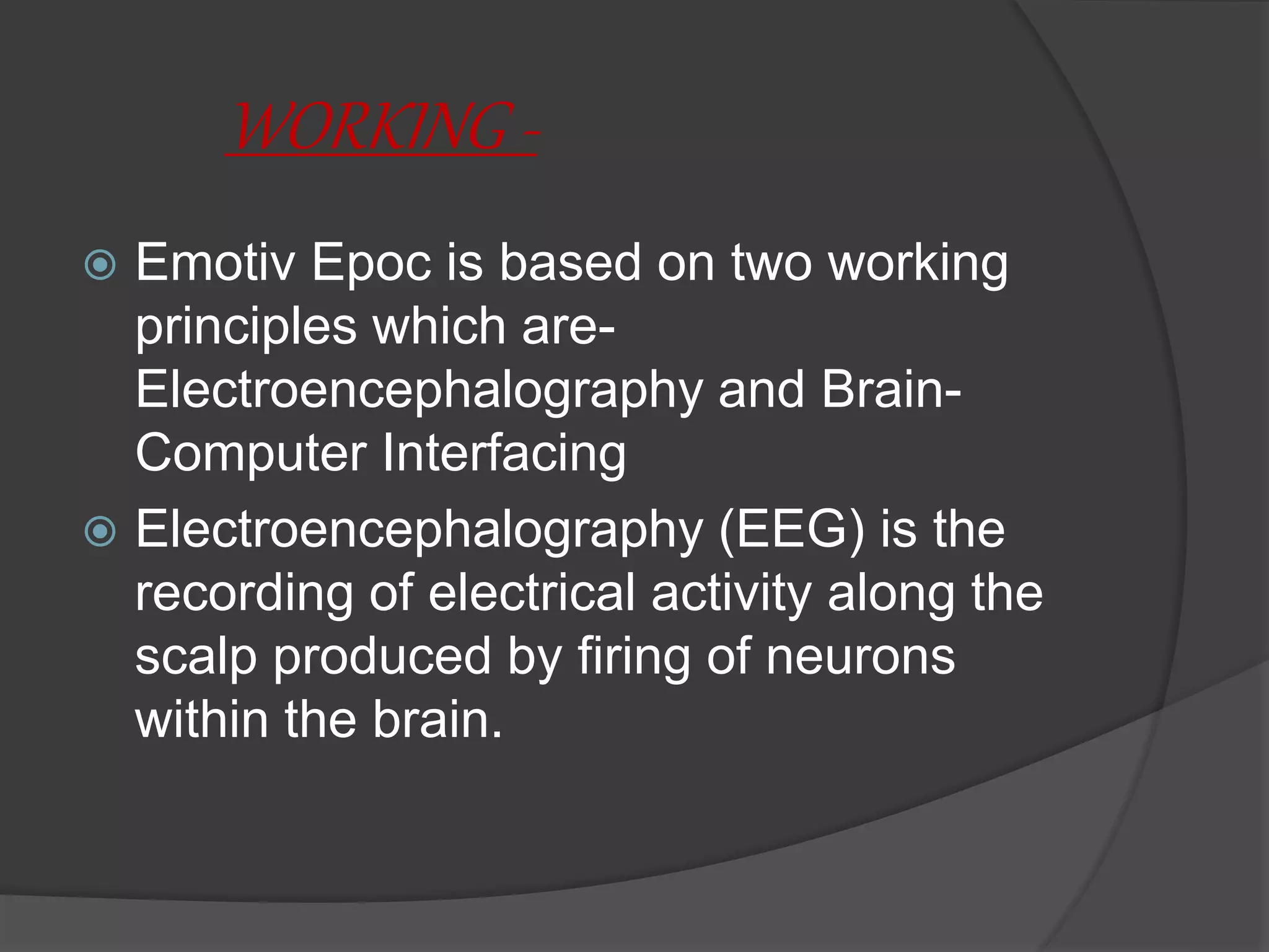 WORKING -
 Emotiv Epoc is based on two working
principles which are-
Electroencephalography and Brain-
Computer Interfacing
 Electroencephalography (EEG) is the
recording of electrical activity along the
scalp produced by firing of neurons
within the brain.
 