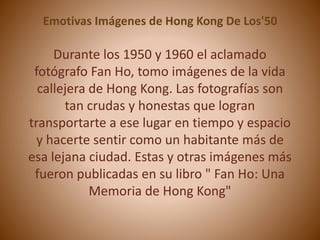 Emotivas Imágenes de Hong Kong De Los'50 
Durante los 1950 y 1960 el aclamado 
fotógrafo Fan Ho, tomo imágenes de la vida 
callejera de Hong Kong. Las fotografías son 
tan crudas y honestas que logran 
transportarte a ese lugar en tiempo y espacio 
y hacerte sentir como un habitante más de 
esa lejana ciudad. Estas y otras imágenes más 
fueron publicadas en su libro " Fan Ho: Una 
Memoria de Hong Kong" 
 