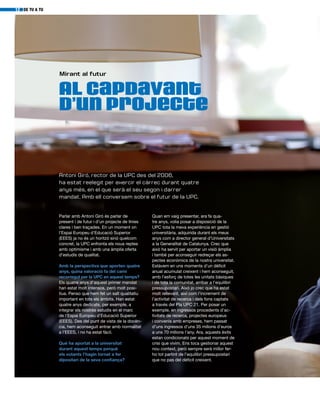 Al capdavant
d’un projecte
Mirant al futur
Parlar amb Antoni Giró és parlar de
present i de futur i d’un projecte de línies
clares i ben traçades. En un moment on
l’Espai Europeu d’Educació Superior
(EEES) ja no és un horitzó sinó quelcom
concret, la UPC enfronta els nous reptes
amb optimisme i amb una àmplia oferta
d’estudis de qualitat.
Amb la perspectiva que aporten quatre
anys, quina valoració fa del camí
recorregut per la UPC en aquest temps?
Els quatre anys d’aquest primer mandat
han estat molt intensos, però molt posi-
tius. Penso que hem fet un salt qualitatiu
important en tots els àmbits. Han estat
quatre anys dedicats, per exemple, a
integrar els nostres estudis en el marc
de l’Espai Europeu d’Educació Superior
(EEES). Des del punt de vista de la docèn-
cia, hem aconseguit entrar amb normalitat
a l’EEES, i no ha estat fàcil.
Què ha aportat a la universitat
durant aquest temps perquè
els votants l’hagin tornat a fer
dipositari de la seva confiança?
DE TU A TU12
Quan em vaig presentar, ara fa qua-
tre anys, volia posar a disposició de la
UPC tota la meva experiència en gestió
universitària, adquirida durant els meus
anys com a director general d’Universitats
a la Generalitat de Catalunya. Crec que
això ha servit per aportar un visió àmplia
i també per aconseguir redreçar els as-
pectes econòmics de la nostra universitat.
Estàvem en uns moments d’un dèficit
anual acumulat creixent i hem aconseguit,
amb l’esforç de totes les unitats bàsiques
i de tota la comunitat, arribar a l’equilibri
pressupostari. Això jo crec que ha estat
molt rellevant, així com l’increment de
l’activitat de recerca i dels fons captats
a través del Pla UPC 21. Per posar un
exemple, en ingressos procedents d’ac-
tivitats de recerca, projectes europeus
i convenis amb empreses, hem passat
d’uns ingressos d’uns 35 milions d’euros
a uns 70 milions l’any. Ara, aquests èxits
estan condicionats per aquest moment de
crisi que vivim. Ens toca gestionar aquest
nou context, però sempre serà millor fer-
ho tot partint de l’equilibri pressupostari
que no pas del dèficit creixent.
Antoni Giró, rector de la UPC des del 2006,
ha estat reelegit per exercir el càrrec durant quatre
anys més, en el que serà el seu segon i darrer
mandat. Amb ell conversem sobre el futur de la UPC.
 