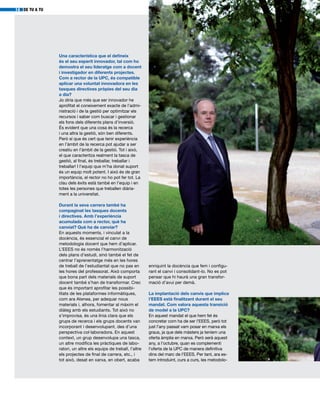 DE TU A TU14
Una característica que el defineix
és el seu esperit innovador, tal com ho
demostra el seu lideratge com a docent
i investigador en diferents projectes.
Com a rector de la UPC, és compatible
aplicar una voluntat innovadora en les
tasques directives pròpies del seu dia
a dia?
Jo diria que més que ser innovador he
aprofitat el coneixement exacte de l’admi-
nistració i de la gestió per optimitzar els
recursos i saber com buscar i gestionar
els fons dels diferents plans d’inversió.
És evident que una cosa és la recerca
i una altra la gestió, són ben diferents.
Però sí que és cert que tenir experiència
en l’àmbit de la recerca pot ajudar a ser
creatiu en l’àmbit de la gestió. Tot i això,
el que caracteritza realment la tasca de
gestió, al final, és treballar, treballar i
treballar! I l’equip que m’ha donat suport
és un equip molt potent. I això és de gran
importància, el rector no ho pot fer tot. La
clau dels èxits està també en l’equip i en
totes les persones que treballen diària-
ment a la universitat.
Durant la seva carrera també ha
compaginat les tasques docents
i directives. Amb l’experiència
acumulada com a rector, què ha
canviat? Què ha de canviar?
En aquests moments, i vinculat a la
docència, és essencial el canvi de
metodologia docent que hem d’aplicar.
L’EEES no és només l’harmonització
dels plans d’estudi, sinó també el fet de
centrar l’aprenentatge més en les hores
de treball de l’estudiantat que no pas en
les hores del professorat. Això comporta
que bona part dels materials de suport
docent també s’han de transformar. Crec
que és important aprofitar les possibi-
litats de les plataformes informàtiques,
com ara Atenea, per adequar nous
materials i, alhora, fomentar al màxim el
diàleg amb els estudiants. Tot això no
s’improvisa, és una línia clara que els
grups de recerca i els grups docents van
incorporant i desenvolupant, des d’una
perspectiva col·laboradora. En aquest
context, un grup desenvolupa una tasca,
un altre modifica les pràctiques de labo-
ratori, un altre els equips de treball, l’altre
els projectes de final de carrera, etc., i
tot això, desat en xarxa, en obert, acaba
enriquint la docència que fem i configu-
rant el canvi i consolidant-lo. No es pot
pensar que hi haurà una gran transfor-
mació d’avui per demà.
La implantació dels canvis que implica
l’EEES està finalitzant durant el seu
mandat. Com valora aquesta transició
de model a la UPC?
En aquest mandat el que hem fet és
concretar com ha de ser l’EEES, però tot
just l’any passat vam posar en marxa els
graus, ja que dels màsters ja teníem una
oferta àmplia en marxa. Però serà aquest
any, a l’octubre, quan es complementi
l’oferta de la UPC de manera definitiva
dins del marc de l’EEES. Per tant, ara es-
tem introduint, curs a curs, les metodolo-
 
