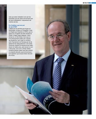 DE TU A TU 17
nals que estan treballant com per les
empreses que fan plans de formació per
als seus treballadors i requereixen els
nostres serveis.
Per finalitzar, què ens pot
dir del CITM?
L’EEES ens ha permès que el grau en
Multimèdia i el grau en Fotografia i Crea-
ció Digital que imparteix el CITM, que no
estava en el registre de títols oficials de
l’Estat, s’hagin pogut adequar i trans-
formar en un títol oficial. Com que no
hi ha finançament públic per a aques-
tes titulacions, hem creat un consorci
amb l’Ajuntament de Terrassa per tal de
gestionar-les adequadament i així poder
continuar impartint la docència que realit-
zàvem al mateix preu, però ara ja no com
a títol propi, sinó com a oficial. Estem
contents perquè creiem que hem enfortit
un projecte educatiu que ja funcionava i
que esperem que encara tindrà més èxit
en el futur.
 