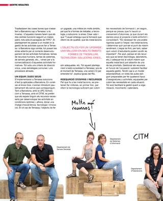 Traslladarem les coses bones que s’estan
fent a Barcelona cap a Terrassa i a la
inversa, i d’aquesta manera farem que els
dos centres funcionin seguint un mateix
patró, tots sota el paraigües de l’FPC”. El
plantejament és passar a un model on la
gestió de les activitats que es fan a Terras-
sa i a Barcelona sigui similar, tot posant les
eines adients per al correcte desenvolu-
pament de les activitats formatives: temes
de recursos humans, temes de sistemes,
de serveis generals, etc., i eines per a la
comercialització d’aquestes activitats for-
matives. Tot sota uns criteris de direcció
únics, unes estratègies comunes i uns
processos alineats.
Un equip, dues seus
S’implementaran a Terrassa solucions
d’èxit ja aplicades a Barcelona. En conèi-
xer el know-how, s’aniran introduint pau-
latinament els canvis que corresponguin.
Tant a Barcelona, amb la UPC School,
com a Terrassa, amb el CITM, es pretén
que els espais tinguin els recursos neces-
saris per desenvolupar les activitats en
condicions òptimes i, alhora, donar una
imatge d’excel·lència, tecnologia i innova-
ció. En el cas de Terrassa, l’objectiu és fer
entre nosaltres22
les necessitats de formació i, en segon,
perquè es preveu que hi haurà un
creixement d’alumnes, ja que durant els
darrers anys el projecte s’està enfortint i
consolidant. “És necessari fer una anàlisi
rigorosa quant a l’espai i les instal·lacions,
i determinar quin pot ser el punt de màxim
rendiment. L’espai és finit, per tant, saber
quin volum d’estudiants podem acollir és
important”. Per això, pensar en els recur-
sos que es tenen (tecnologia, laboratoris,
etc.) i adequar-los al volum màxim que
aquella instal·lació pot absorbir és una
de les prioritats. Gestionar els recursos
en funció de l’ocupació i sobretot facilitar
aquesta gestió. Tendir cap a un model
estandarditzat, on totes les aules esti-
guin preparades per fer qualsevol tipus
d’assignatures o activitats, equipades per
cobrir les necessitats en cada situació.
Tot això facilitarà la gestió quant a orga-
nització, moviments i calendaris.
Departament de
Serveis Generals
Departament
de Sistemes
d’Informació
Departament
d’Operacions
un upgrade, una millora en molts àmbits,
pel que fa a formes de treballar, a tecno-
logia, a solucions i a eines. Crear valor i
que “l’usuari entengui que la formació que
oferim és de qualitat, que les instal·lacions
són adequades, etc. Tot aquest planteja-
ment s’està consolidant a Terrassa i ara és
el moment de Terrassa, una versió 2.0 per
entendre’ns”, explica Ignasi del Río.
Adequació d’espais i recursos
Pel que fa a les instal·lacions, es pre-
tenen fer millores, en primer lloc, per
oferir la tecnologia suficient per cobrir
l’objectiu és fer un ‘upgrade’,
una millora en molts àmbits:
formes de treballar,
tecnologia, solucions, eines...
 