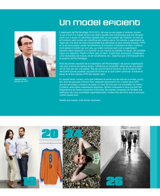 L’elaboració del Pla Estratègic 2010-2014, del qual us vam parlar a l’anterior número,
va ser el fruit d’un treball de fons per definir aquells trets identificatius que ens donaven
sentit com a equip. En identificar aquests trets, es van establir les missions i la visió de
la Fundació, però també vam identificar els nostres valors. Tot individu o organització es
regeix per una sèrie de valors fonamentals que defineixen la seva manera d’actuar i l’FPC
en té els seus propis: sense l’ecoeficiència, la innovació, l’orientació al client i l’enfoca-
ment global no seríem qui som ara, qui volem continuar sent com a organització.
Aquests valors responen a un tarannà i a una manera de treballar en equip i fan possible
traçar uns objectius. Parlem d’oferir valor al client, d’optimitzar processos, d’adaptació
a les necessitats del mercat, de ser ecoeficients, etc., objectius que s’emmarquen dins
el projecte del Pla Estratègic.
Amb els primers resultats de la implantació del Pla Estratègic i els canvis organitzacio-
nals duts a terme els darrers temps, l’eficiència es consolida i deixa de ser una aspira-
ció de futur per ser una realitat. Tots els que formem el col·lectiu de la Fundació hem
demostrat que és possible i aquesta és la línia en la qual volem continuar: el treball en
equip és el que impulsa I’FPC per aquest camí.
En aquest tercer número, amb què celebrem el primer any de vida de la revista, comp-
tem amb les paraules d’Antoni Giró, reescollit recentment com a rector de la UPC,
que ens encoratja a construir en equip un camí de futur per a la universitat i la nostra
Fundació, entre altres interessants qüestions. També coneixerem a fons una part del
Departament de Desenvolupament d’Activitat. Els nostres companys de Terrassa ens
explicaran els nous avantatges organitzacionals i moltes més seccions que us acompa-
nyaran aquest estiu.
Desitjo que passeu unes bones vacances!
Un model eficient
Joaquim Olivé
Director de l’FPC
18
20 24
26
 