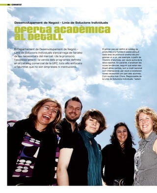 Oferta acadèmica
al detall
Desenvolupament de Negoci - Línia de Solucions Individuals
El Departament de Desenvolupament de Negoci -
Línia de Solucions Individuals s’encarrega de l’anàlisi
de les necessitats del mercat i de la promoció,
l’assessorament i la venda dels programes definits
en el catàleg comercial de la UPC, tots ells enfocats
a l’alumnat que no són empreses ni institucions.
Comunitat06
El primer pas per definir el catàleg de
productes a la Fundació passa perquè
cada àrea de promoció analitzi els pro-
grames un a un, per exemple, a partir de
l’històric d’alumnes, per veure quina és la
seva viabilitat. En paral·lel, s’analitzen les
noves tendències, seguint què estan rea-
litzant altres centres, tant a nivell nacional
com internacional, per veure si existeixen
noves necessitats per part dels alumnes.
Com explica Iván Chica, Responsable de
la Línia de Solucions Individuals, “estem
 