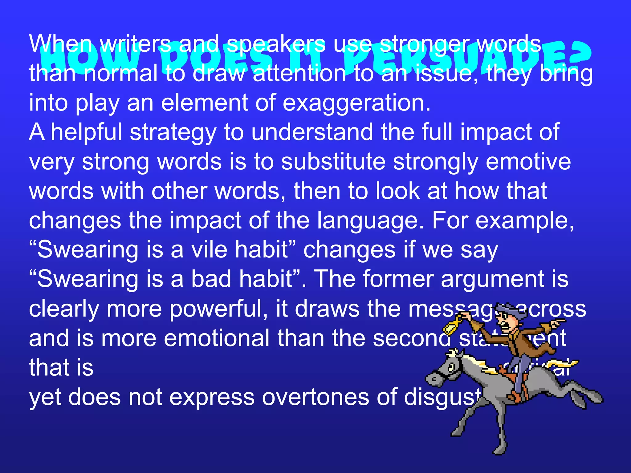 How does it persuade?When writers and speakers use stronger words
than normal to draw attention to an issue, they bring
into play an element of exaggeration.
A helpful strategy to understand the full impact of
very strong words is to substitute strongly emotive
words with other words, then to look at how that
changes the impact of the language. For example,
“Swearing is a vile habit” changes if we say
“Swearing is a bad habit”. The former argument is
clearly more powerful, it draws the message across
and is more emotional than the second statement
that is critical
yet does not express overtones of disgust.
 