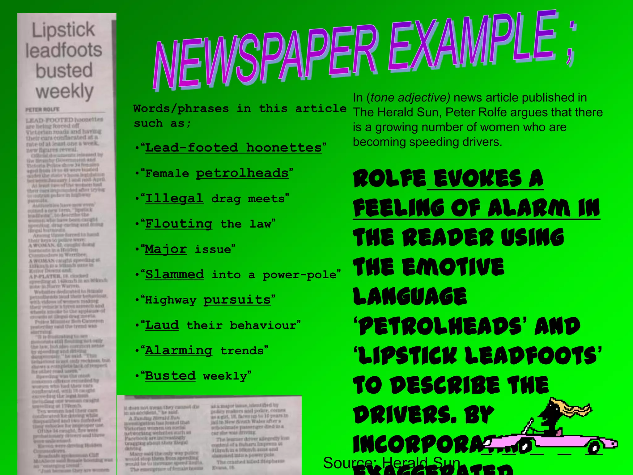 Source; Herald Sun
Words/phrases in this article
such as;
•“Lead-footed hoonettes”
•“Female petrolheads”
•“Illegal drag meets”
•“Flouting the law”
•“Major issue”
•“Slammed into a power-pole”
•“Highway pursuits”
•“Laud their behaviour”
•“Alarming trends”
•“Busted weekly”
In (tone adjective) news article published in
The Herald Sun, Peter Rolfe argues that there
is a growing number of women who are
becoming speeding drivers.
Rolfe evokes a
feeling of alarm in
the reader using
the emotive
language
‘petrolheads’ and
‘lipstick leadfoots’
to describe the
drivers. By
incorporating
 