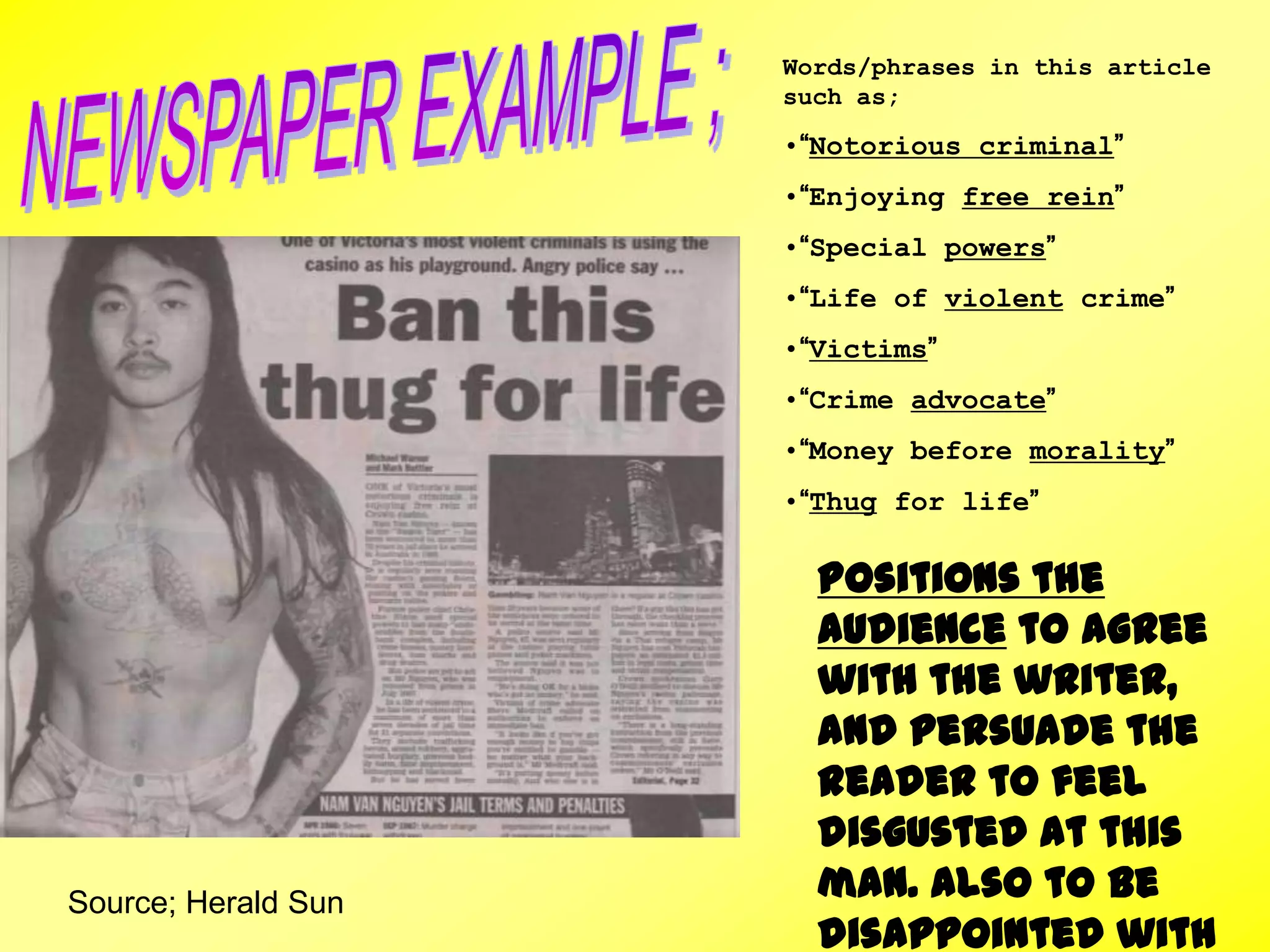 Source; Herald Sun
Words/phrases in this article
such as;
•“Notorious criminal”
•“Enjoying free rein”
•“Special powers”
•“Life of violent crime”
•“Victims”
•“Crime advocate”
•“Money before morality”
•“Thug for life”
Positions the
audience to agree
with the writer,
and persuade the
reader to feel
disgusted at this
man. Also to be
disappointed with
 