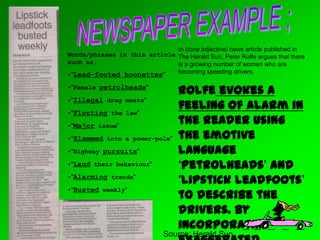 Source; Herald Sun
Words/phrases in this article
such as;
•“Lead-footed hoonettes”
•“Female petrolheads”
•“Illegal drag meets”
•“Flouting the law”
•“Major issue”
•“Slammed into a power-pole”
•“Highway pursuits”
•“Laud their behaviour”
•“Alarming trends”
•“Busted weekly”
In (tone adjective) news article published in
The Herald Sun, Peter Rolfe argues that there
is a growing number of women who are
becoming speeding drivers.
Rolfe evokes a
feeling of alarm in
the reader using
the emotive
language
‘petrolheads’ and
‘lipstick leadfoots’
to describe the
drivers. By
incorporating
 