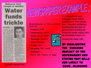 Source; Herald Sun
Words/phrases in this article
such as;
•“Miserly $108”
•“Desperately short”
•“Giant price hikes”
•“Shocking neglect”
•“Labor failed”
•“A mere $55”
•“Rejected the claim”
•“Overhaul”
•“Bills are likely to soar”
In a passionate and
outraged news article
published in The Herald
Sun, Stephen McMahon
emphasises the lack of
government funding for
Victoria’s water supply and
its inevitable impact on
household water bills.
By highlighting
the ‘shocking
neglect’ of the
government and
stating that bills
are likely to
‘soar’, McMahon
 