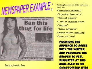 Source; Herald Sun
Words/phrases in this article
such as;
•“Notorious criminal”
•“Enjoying free rein”
•“Special powers”
•“Life of violent crime”
•“Victims”
•“Crime advocate”
•“Money before morality”
•“Thug for life”
Positions the
audience to agree
with the writer,
and persuade the
reader to feel
disgusted at this
man. Also to be
disappointed with
 