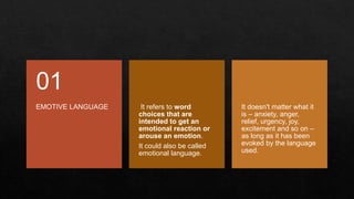 EMOTIVE LANGUAGE
01
It refers to word
choices that are
intended to get an
emotional reaction or
arouse an emotion.
It could also be called
emotional language.
It doesn't matter what it
is – anxiety, anger,
relief, urgency, joy,
excitement and so on –
as long as it has been
evoked by the language
used.