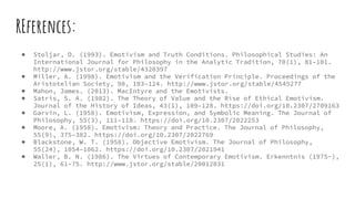 REferences:
● Stoljar, D. (1993). Emotivism and Truth Conditions. Philosophical Studies: An
International Journal for Philosophy in the Analytic Tradition, 70(1), 81–101.
http://www.jstor.org/stable/4320397
● Miller, A. (1998). Emotivism and the Verification Principle. Proceedings of the
Aristotelian Society, 98, 103–124. http://www.jstor.org/stable/4545277
● Mahon, James. (2013). MacIntyre and the Emotivists.
● Satris, S. A. (1982). The Theory of Value and the Rise of Ethical Emotivism.
Journal of the History of Ideas, 43(1), 109–128. https://doi.org/10.2307/2709163
● Garvin, L. (1958). Emotivism, Expression, and Symbolic Meaning. The Journal of
Philosophy, 55(3), 111–118. https://doi.org/10.2307/2022253
● Moore, A. (1958). Emotivism: Theory and Practice. The Journal of Philosophy,
55(9), 375–382. https://doi.org/10.2307/2022769
● Blackstone, W. T. (1958). Objective Emotivism. The Journal of Philosophy,
55(24), 1054–1062. https://doi.org/10.2307/2021941
● Waller, B. N. (1986). The Virtues of Contemporary Emotivism. Erkenntnis (1975-),
25(1), 61–75. http://www.jstor.org/stable/20012031
 