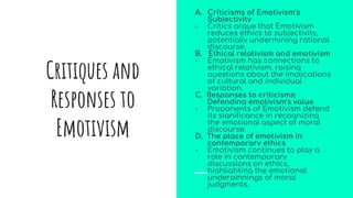 A. Criticisms of Emotivism’s
Subjectivity
- Critics argue that Emotivism
reduces ethics to subjectivity,
potentially undermining rational
discourse.
B. Ethical relativism and emotivism
- Emotivism has connections to
ethical relativism, raising
questions about the implications
of cultural and individual
variation.
C. Responses to criticisms:
Defending emotivism's value
- Proponents of Emotivism defend
its significance in recognizing
the emotional aspect of moral
discourse.
D. The place of emotivism in
contemporary ethics
- Emotivism continues to play a
role in contemporary
discussions on ethics,
highlighting the emotional
underpinnings of moral
judgments.
Critiques and
Responses to
Emotivism
 