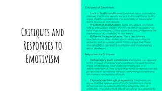 Critiques of Emotivism:
- Lack of truth conditions: Emotivism faces criticism for
claiming that moral sentences lack truth conditions. Critics
argue that this undermines the possibility of meaningful
moral discourse and debate.
- Problem of explanation: Some argue that emotivism
fails to adequately explain why moral sentences appear to
have truth conditions. Critics claim that this undermines the
coherence and plausibility of the theory.
- Different interpretations: There are different
interpretations of emotivism, particularly regarding its
semantic and pragmatic parts. Critics argue that these
interpretations can lead to confusion and inconsistency
within the theory.
Responses to Critiques:
- Deflationary truth conditions: Emotivists can respond
to the critique of lacking truth conditions by asserting that
moral sentences do have truth conditions, but in a
deflationary sense. They argue that moral sentences can still
possess truth conditions without conforming to traditional
inflationary conceptions of truth.
- Explanation through pragmatics: Emotivists can
argue that the appearance of truth conditions in moral
sentences can be explained by the pragmatic part of
emotivism. They claim that moral sentences are asserted to
Critiques and
Responses to
Emotivism
 