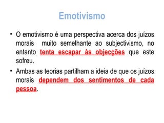 Emotivismo O emotivismo é uma perspectiva acerca dos juízos morais  muito semelhante ao subjectivismo, no entanto  tenta escapar às objecções  que este sofreu. Ambas as teorias partilham a ideia de que os juízos morais  dependem dos sentimentos de cada pessoa . 