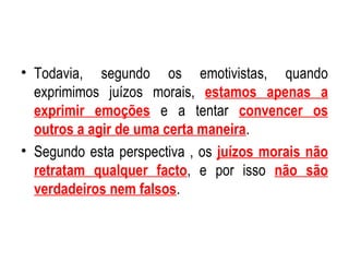 Todavia, segundo os emotivistas, quando exprimimos juízos morais,  estamos apenas a exprimir emoções  e a tentar  convencer os outros a agir de uma certa maneira . Segundo esta perspectiva , os  juízos morais não retratam qualquer facto , e por isso  não são verdadeiros nem falsos . 