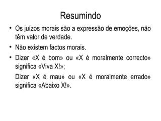 Resumindo Os juízos morais são a expressão de emoções, não têm valor de verdade. Não existem factos morais. Dizer «X é bom» ou «X é moralmente correcto» significa «Viva X!»; Dizer «X é mau» ou «X é moralmente errado» significa «Abaixo X!». 