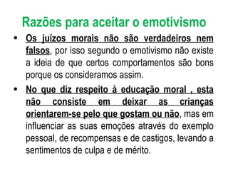 Razões para aceitar o emotivismo Os juízos morais não são verdadeiros nem falsos , por isso segundo o emotivismo não existe a ideia de que certos comportamentos são bons porque os consideramos assim. No que diz respeito à educação moral , esta não consiste em deixar as crianças orientarem-se pelo que gostam ou não , mas em influenciar as suas emoções através do exemplo pessoal, de recompensas e de castigos, levando a sentimentos de culpa e de mérito. 