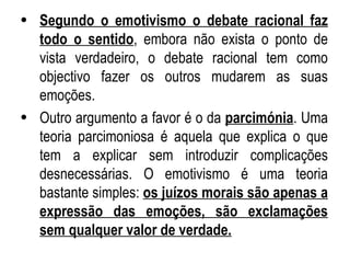 Segundo o emotivismo o debate racional faz todo o sentido , embora não exista o ponto de vista verdadeiro, o debate racional tem como objectivo fazer os outros mudarem as suas emoções. Outro argumento a favor é o da  parcimónia . Uma teoria parcimoniosa é aquela que explica o que tem a explicar sem introduzir complicações desnecessárias. O emotivismo é uma teoria bastante simples:  os juízos morais são apenas a expressão das emoções, são exclamações sem qualquer valor de verdade. 