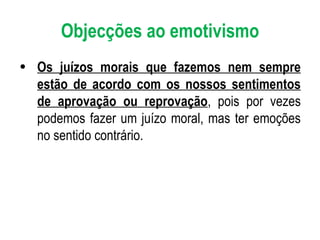 Objecções ao emotivismo Os juízos morais que fazemos nem sempre estão de acordo com os nossos sentimentos de aprovação ou reprovação , pois por vezes podemos fazer um juízo moral, mas ter emoções no sentido contrário. 