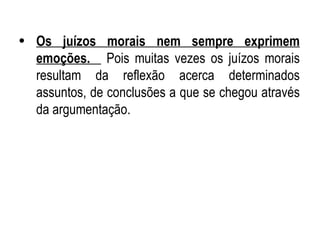 Os juízos morais nem sempre exprimem emoções.  Pois muitas vezes os juízos morais resultam da reflexão acerca determinados assuntos, de conclusões a que se chegou através da argumentação.  