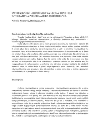 IZVOD IZ KNJIGE „SPOSOBNOST ZA LJUBAV I RAD I OLI
INTEGRATIVNA PSIHODINAMSKA PSIHOTERAPIJA.
Nebojša Jovanović, Beoknjiga 2013.

Emotivno računovodstvo i psihološka matematika
Tehnike “analize dobiti i štete” nisu nove u psihoterapiji. Primenjuju se često u R.E.B.T.
pristupu. MeĎutim, emotivno računovodstvo je sloţenija procedura koja podrazumeva i
razumevanje psihodinamike ambivalencije.
Svako računovodstvo zasniva se na nekim propisima-zakonima, na matematici i statistici. Cilj
računovodstvenih procedura je da se dobije pregled stanja-«bilans stanja», «bilans uspeha», periodični
ili završni račun, da se obračunaju porezi i doprinosi. Sve to važi i za emotivno računovodstvo. I u
emotivnom životu je bitno da napravimo bilans stanja i bilans uspeha, da shvatimo dokle nas je doveo
naš emotivni život, naša ponašanja, izbori, odluke, uverenja, naša ambivalencija. Da uočimo kuda nas
dalje vodi način života koji vodimo. Da li emotivno siromašimo ili se bogatimo. Kakve danke, namete,
«poreze» pladamo svom načinu življenja. Sve što radimo nešto košta. Da li smo svesni cene koju
pladamo, ili dozvoljavamo sebi da se iznenadimo i odjednom uvidimo da smo «švorc». Kao što
«knjigovodstvo» ili «računovodstvo» u poslu ima neke određene procedure dolaženja do određenih
preseka i stanja, na osnovu kojih se planira dalja organizacija posla i investicije, tako i emotivno
računovodstvo ima svoje procedure. Neke od procedure su slične onima koje se koriste u poslovnom
računovodstvu, ali su prilagođene za oblast emocija.

Zakoni i propisi

Poslovno računovodstvo se zasniva na zakonima i računovodstvenim propisima. Oni su odraz
funkcionisanja sistema u kojoj posluje kompanija. Emotivno računovodstvo se zasniva na zakonima
funkcionisanja ljudske prirode i zakonima interakcije među ljudima. Ti zakoni nisu objavljeni u
«Službenom glasniku» i ne postoji neki opšti konsenzus oko toga kako funkcioniše ljudska priroda.
Različite teorije govore različite stvari. Zakone psihodinamike koje demo navesti izvukli smo iz različitih
teorija psihoterapije, iz različitih pravaca, tražedi ono što je isto u različitom, neku «konstantu u
promenljivom», nešto što se potvrdilo u iskustvima drugih psihoterapeuta različitih orijentacija, a pre
svega u našem dugogodišnjem psihoterapeutskom iskustvu. Da bismo bili u nešto uvereni na meta
nivou-nivou principa i zakona, potvrdu za to moramo dobiti kroz veliki broj ponavljanja koja potvrđuju
princip bez izuzetka. Tako smo stvorili uverenja. Zakoni su najopštiji principi, meta pravila, apstrakcije
koje su osnova konkretnih postupaka i dešavanja. Navešdemo zakone psihodinamike na kojima počiva
O.L.I. metod, i o kojima postepeno, kroz terapijsku proceduru, edukujemo klijente:

 