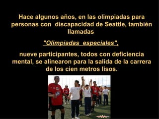 Hace algunos años, en las olimpiadas para personas con  discapacidad de Seattle, también llamadas  &quot;Olimpiadas  especiales&quot;,   nueve participantes, todos con deficiencia mental, se alinearon para la salida de la carrera de los cien metros lisos. 
