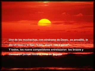 Una de las muchachas, con síndrome de Down,  se arrodilló, le  dio un beso y le dijo: "Listo, ahora   vas a ganar". ... Y todos, los nueve competidores entrelazaron   los brazos y  caminaron juntos hasta la línea de llegada.   